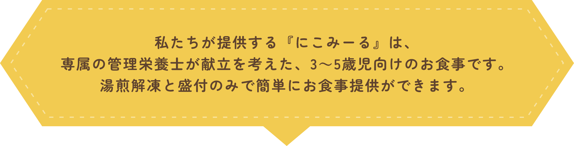 私たちが提供する『にこみーる』は、専属の管理栄養士が献立を考えた、3～5歳児向けのお食事です。湯煎解凍と盛付のみで簡単にお食事提供ができます。